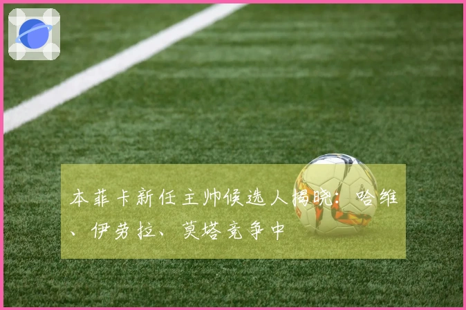 本菲卡新任主帅候选人揭晓：哈维、伊劳拉、莫塔竞争中