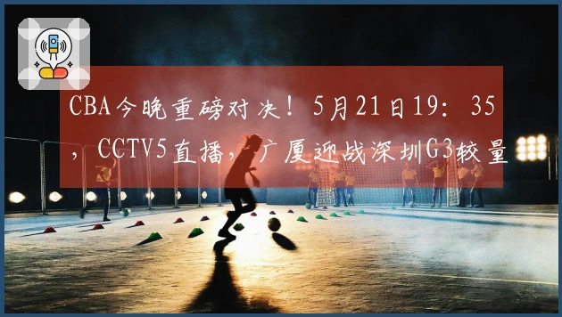 CBA今晚重磅对决！5月21日19：35，CCTV5直播，广厦迎战深圳G3较量