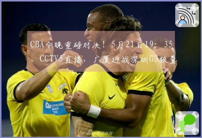 CBA今晚重磅对决！5月21日19：35，CCTV5直播，广厦迎战深圳G3较量