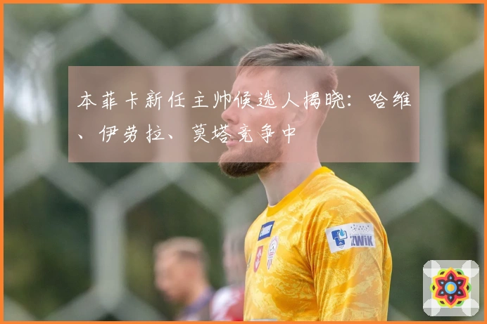 本菲卡新任主帅候选人揭晓：哈维、伊劳拉、莫塔竞争中