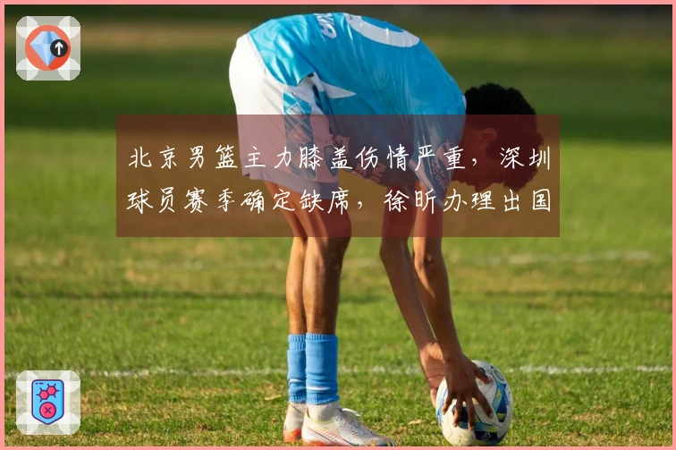 北京男篮主力膝盖伤情严重，深圳球员赛季确定缺席，徐昕办理出国手续。